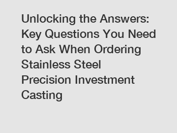 Unlocking the Answers: Key Questions You Need to Ask When Ordering Stainless Steel Precision Investment Casting