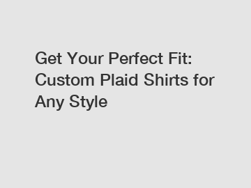 Get Your Perfect Fit: Custom Plaid Shirts for Any Style