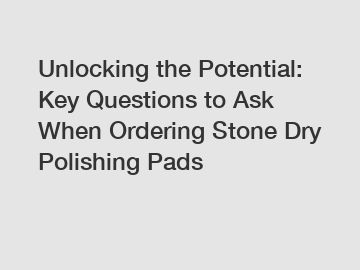 Unlocking the Potential: Key Questions to Ask When Ordering Stone Dry Polishing Pads