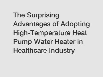 The Surprising Advantages of Adopting High-Temperature Heat Pump Water Heater in Healthcare Industry