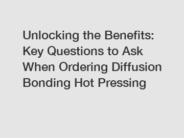 Unlocking the Benefits: Key Questions to Ask When Ordering Diffusion Bonding Hot Pressing