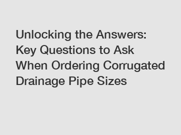 Unlocking the Answers: Key Questions to Ask When Ordering Corrugated Drainage Pipe Sizes