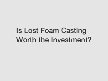 Is Lost Foam Casting Worth the Investment?