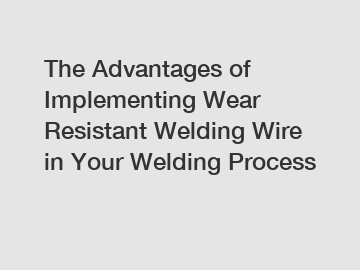 The Advantages of Implementing Wear Resistant Welding Wire in Your Welding Process