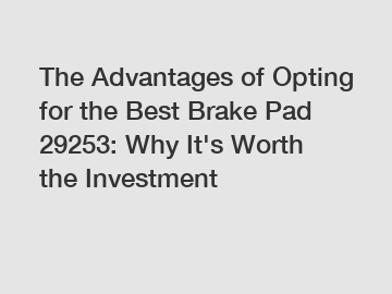 The Advantages of Opting for the Best Brake Pad 29253: Why It's Worth the Investment