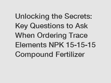 Unlocking the Secrets: Key Questions to Ask When Ordering Trace Elements NPK 15-15-15 Compound Fertilizer