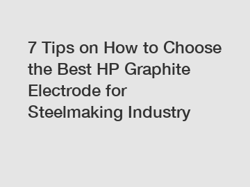 7 Tips on How to Choose the Best HP Graphite Electrode for Steelmaking Industry