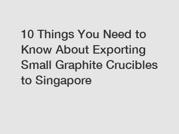 10 Things You Need to Know About Exporting Small Graphite Crucibles to Singapore