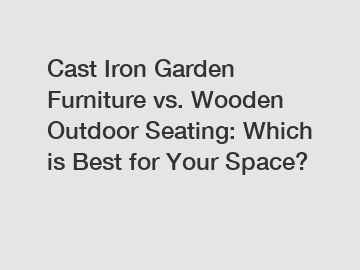 Cast Iron Garden Furniture vs. Wooden Outdoor Seating: Which is Best for Your Space?