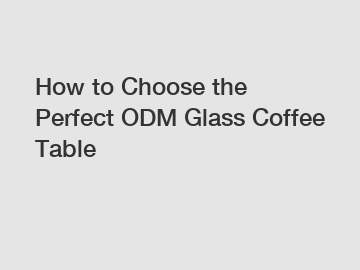 How to Choose the Perfect ODM Glass Coffee Table