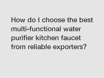 How do I choose the best multi-functional water purifier kitchen faucet from reliable exporters?