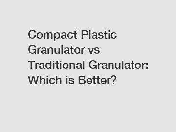 Compact Plastic Granulator vs Traditional Granulator: Which is Better?