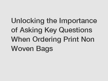 Unlocking the Importance of Asking Key Questions When Ordering Print Non Woven Bags