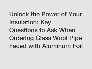 Unlock the Power of Your Insulation: Key Questions to Ask When Ordering Glass Wool Pipe Faced with Aluminum Foil
