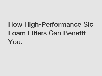 How High-Performance Sic Foam Filters Can Benefit You.