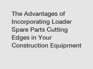 The Advantages of Incorporating Loader Spare Parts Cutting Edges in Your Construction Equipment