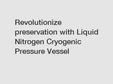 Revolutionize preservation with Liquid Nitrogen Cryogenic Pressure Vessel