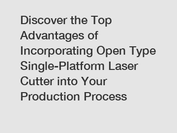 Discover the Top Advantages of Incorporating Open Type Single-Platform Laser Cutter into Your Production Process