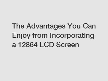 The Advantages You Can Enjoy from Incorporating a 12864 LCD Screen