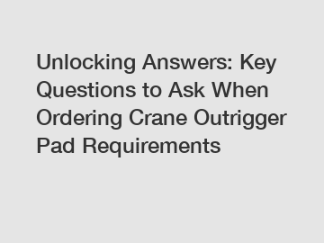 Unlocking Answers: Key Questions to Ask When Ordering Crane Outrigger Pad Requirements