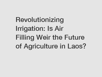 Revolutionizing Irrigation: Is Air Filling Weir the Future of Agriculture in Laos?