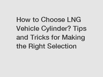 How to Choose LNG Vehicle Cylinder? Tips and Tricks for Making the Right Selection