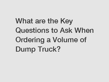 What are the Key Questions to Ask When Ordering a Volume of Dump Truck?