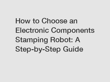 How to Choose an Electronic Components Stamping Robot: A Step-by-Step Guide