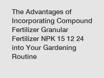 The Advantages of Incorporating Compound Fertilizer Granular Fertilizer NPK 15 12 24 into Your Gardening Routine