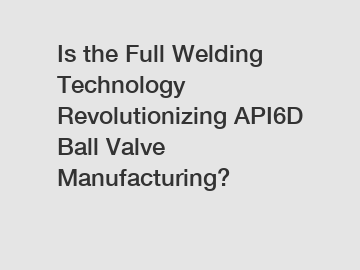 Is the Full Welding Technology Revolutionizing API6D Ball Valve Manufacturing?