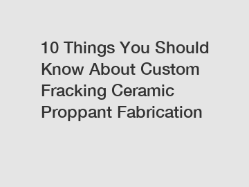 10 Things You Should Know About Custom Fracking Ceramic Proppant Fabrication