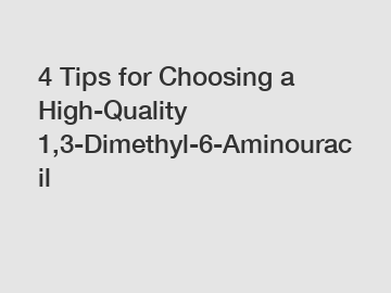 4 Tips for Choosing a High-Quality 1,3-Dimethyl-6-Aminouracil