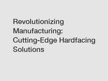 Revolutionizing Manufacturing: Cutting-Edge Hardfacing Solutions