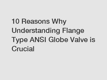 10 Reasons Why Understanding Flange Type ANSI Globe Valve is Crucial