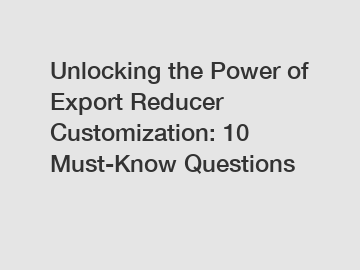 Unlocking the Power of Export Reducer Customization: 10 Must-Know Questions