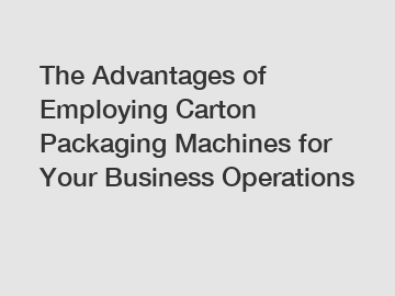 The Advantages of Employing Carton Packaging Machines for Your Business Operations