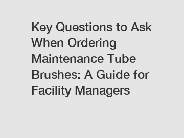 Key Questions to Ask When Ordering Maintenance Tube Brushes: A Guide for Facility Managers