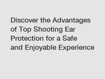 Discover the Advantages of Top Shooting Ear Protection for a Safe and Enjoyable Experience
