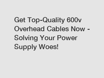 Get Top-Quality 600v Overhead Cables Now - Solving Your Power Supply Woes!