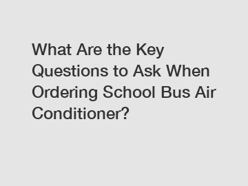 What Are the Key Questions to Ask When Ordering School Bus Air Conditioner?