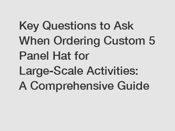 Key Questions to Ask When Ordering Custom 5 Panel Hat for Large-Scale Activities: A Comprehensive Guide