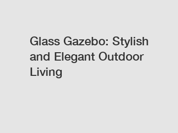 Glass Gazebo: Stylish and Elegant Outdoor Living