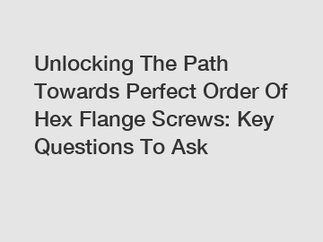 Unlocking The Path Towards Perfect Order Of Hex Flange Screws: Key Questions To Ask