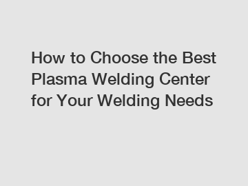 How to Choose the Best Plasma Welding Center for Your Welding Needs