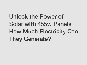 Unlock the Power of Solar with 455w Panels: How Much Electricity Can They Generate?