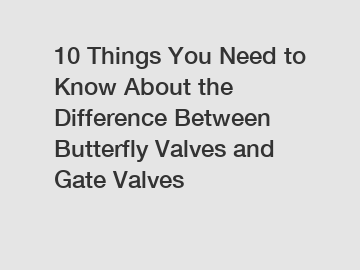 10 Things You Need to Know About the Difference Between Butterfly Valves and Gate Valves