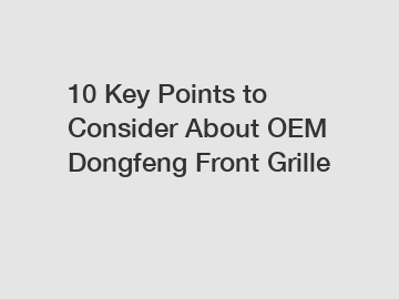10 Key Points to Consider About OEM Dongfeng Front Grille