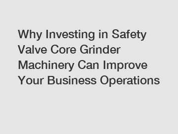 Why Investing in Safety Valve Core Grinder Machinery Can Improve Your Business Operations