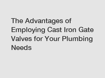 The Advantages of Employing Cast Iron Gate Valves for Your Plumbing Needs