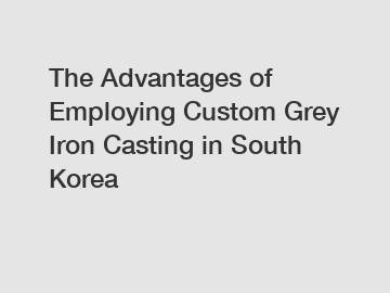 The Advantages of Employing Custom Grey Iron Casting in South Korea